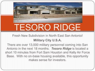 TESORO RIDGE Fresh New Subdivision in North East San Antonio! Military City U.S.A. There are over 13,000 military personnel coming into San Antonio in the next 18 months.  Tesoro Ridge is located a short 10 minutes from Fort Sam Houston and Kelly Air Force Base.  With no on-base housing available, this opportunity makes sense for investors. 