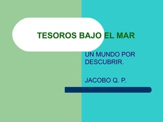 UN MUNDO POR
DESCUBRIR.
JACOBO Q. P.
TESOROS BAJO EL MAR
 