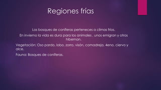 Regiones frías
Los bosques de coníferas perteneces a climas fríos.
En invierno la vida es dura para los animales , unos emigran y otros
hibernan.
Vegetación: Oso pardo, lobo, zorro, visón, comadreja, 4eno, ciervo y
alce.
Fauna: Bosques de coníferas.
 