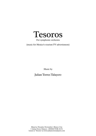 Tesoros
Music by
Julian Torres Talayero
(music for Mexico's tourism TV advertisment)
For symphonic orchestra
Listen to 'Tesoros' at www.juliantorrestalayero.com
Mixed at 'Estudios Noviembre', Mexico City
© Julian Torres Talayero (INDAUTOR 2015)
 
