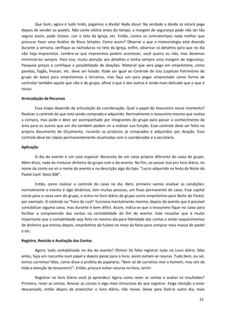 Que bom, agora é tudo lindo, pagamos a dívida! Nada disso! Na verdade a dívida só estará paga
depois de vender os pastéis. Não cante vitória antes do tempo, a margem de segurança pode não ser tão
segura assim, pode chover, cair o teto da Igreja, etc. Então, contra os contratempos nada melhor que
procurar fazer uma Análise de Risco Simples. Como assim? Observe o que a meteorologia está dizendo
durante a semana, verifique as rachaduras no teto da Igreja, enfim, observar os detalhes para que no dia
não haja imprevistos. Lembre-se que imprevistos podem acontecer, você queira ou não, mas devemos
minimizá-los sempre. Para isso, muita atenção aos detalhes e tenha sempre uma margem de segurança.
Pesquise preços e certifique a possibilidade de doações. Material que será pego em empréstimo, como
panelas, fogão, freezer, etc. deve ser listado. Pode ser igual ao Controle de Uso (capítulo Patrimônio do
grupo de base) para empréstimos a terceiros, mas faça um para pegar emprestado como forma de
controlar também aquilo que não é do grupo, afinal o que é dos outros é ainda mais delicado que o que é
nosso.

Arrecadação de Recursos

        Essa etapa depende da articulação da coordenação. Qual o papel do tesoureiro nesse momento?
Realizar o controle do que está sendo comprado e adquirido. Normalmente o tesoureiro mesmo que realiza
a compra, mas pode e deve ser acompanhado por integrantes do grupo para passar o conhecimento da
área para os outros que um dia também podem vir a realizar sua função. Esse controle deve ser feito no
próprio documento de Orçamento, riscando os produtos já comprados e adquiridos por doação. Esse
controle deve ter cópias permanentemente atualizadas com o coordenador e a secretaria.

Aplicação

        O dia do evento é um caso especial. Necessita de um caixa próprio diferente do caixa do grupo.
Além disso, nada de misturar dinheiro do grupo com o do evento. No fim, ao passar isso pro livro diário, no
nome da conta vai vir o nome do evento e na descrição algo do tipo: “Lucro adquirido na festa da Noite do
Pastel Conf. Nota 008”.

         Então, como realizar o controle do caixa no dia. Bem, primeiro vamos analisar as condições:
normalmente o evento é algo dinâmico, tem muitas pessoas, um fluxo permanente de caixa. Esse capital
inicial para o caixa vem do grupo, e entra no livro diário do grupo como empréstimo para Noite do Pastel,
por exemplo. O controle na “hora do rush” funciona mentalmente mesmo, depois do evento que é possível
contabilizar alguma coisa, mas durante é bem difícil. Assim, indica-se que o tesoureiro fique no caixa para
facilitar a compreensão das contas na contabilidade do fim do evento. Vale ressaltar que é muito
importante que a contabilidade seja feita no mesmo dia para fidelidade das contas e evitar esquecimentos
de dinheiro que entrou depois, empréstimo do fulano no meio da festa para comprar mais massa de pastel
e etc.

Registro, Revisão e Avaliação das Contas

        Agora, tudo contabilizado no dia do evento? Ótimo! Só falta registrar tudo no Livro diário. Mas
antes, faça um rascunho num papel e depois passe para o livro, assim evitam-se rasuras. Tudo bem, eu sei,
temos corretivo! Mas, como disse o profeta da papelaria, “Nem só de corretivo vive o homem, mas sim de
toda a atenção do tesoureiro!”. Então, procure evitar rasuras no livro, certo!

       Registrar no livro Diário você já aprendeu! Agora como rever as contas e avaliar os resultados?
Primeiro, rever as contas. Revisar as contas é algo mais minucioso do que registrar. Exige atenção e estar
descansado, então depois de preencher o livro diário, não revise. Deixe para fazê-lo outro dia, mais

                                                                                                       11
 