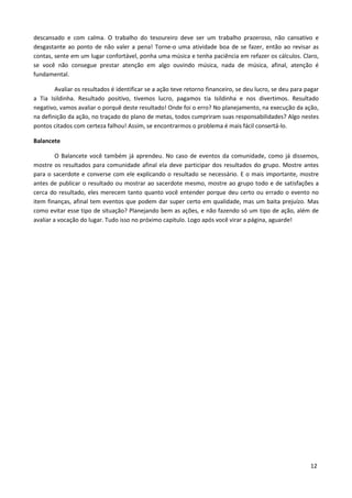 descansado e com calma. O trabalho do tesoureiro deve ser um trabalho prazeroso, não cansativo e
desgastante ao ponto de não valer a pena! Torne-o uma atividade boa de se fazer, então ao revisar as
contas, sente em um lugar confortável, ponha uma música e tenha paciência em refazer os cálculos. Claro,
se você não consegue prestar atenção em algo ouvindo música, nada de música, afinal, atenção é
fundamental.

        Avaliar os resultados é identificar se a ação teve retorno financeiro, se deu lucro, se deu para pagar
a Tia Isildinha. Resultado positivo, tivemos lucro, pagamos tia Isildinha e nos divertimos. Resultado
negativo, vamos avaliar o porquê deste resultado! Onde foi o erro? No planejamento, na execução da ação,
na definição da ação, no traçado do plano de metas, todos cumpriram suas responsabilidades? Algo nestes
pontos citados com certeza falhou! Assim, se encontrarmos o problema é mais fácil consertá-lo.

Balancete

         O Balancete você também já aprendeu. No caso de eventos da comunidade, como já dissemos,
mostre os resultados para comunidade afinal ela deve participar dos resultados do grupo. Mostre antes
para o sacerdote e converse com ele explicando o resultado se necessário. E o mais importante, mostre
antes de publicar o resultado ou mostrar ao sacerdote mesmo, mostre ao grupo todo e de satisfações a
cerca do resultado, eles merecem tanto quanto você entender porque deu certo ou errado o evento no
item finanças, afinal tem eventos que podem dar super certo em qualidade, mas um baita prejuízo. Mas
como evitar esse tipo de situação? Planejando bem as ações, e não fazendo só um tipo de ação, além de
avaliar a vocação do lugar. Tudo isso no próximo capitulo. Logo após você virar a página, aguarde!




                                                                                                          12
 