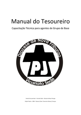 Manual do Tesoureiro
Capacitação Técnica para agentes de Grupo de Base




            Pastoral da Juventude – Vicariato Sede – Diocese de Nova Friburgo

           Edição Própria – 2008 – Palavras-Chave: Tesouraria; Manual; Finanças.
 