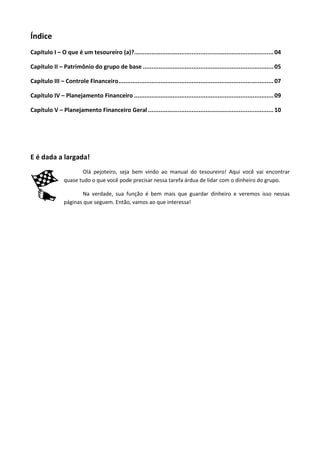 Índice
Capítulo I – O que é um tesoureiro (a)?................................................................................ 04

Capítulo II – Patrimônio do grupo de base ........................................................................... 05

Capítulo III – Controle Financeiro......................................................................................... 07

Capítulo IV – Planejamento Financeiro ................................................................................ 09

Capítulo V – Planejamento Financeiro Geral ........................................................................ 10




E é dada a largada!
                       Olá pejoteiro, seja bem vindo ao manual do tesoureiro! Aqui você vai encontrar
                quase tudo o que você pode precisar nessa tarefa árdua de lidar com o dinheiro do grupo.

                        Na verdade, sua função é bem mais que guardar dinheiro e veremos isso nessas
                páginas que seguem. Então, vamos ao que interessa!
 