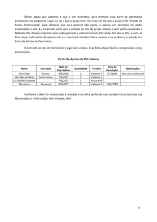 Ótimo, agora que sabemos o que é um inventário, para terminar essa parte de patrimônio
 precisamos nos perguntar: Legal, eu sei o que o grupo tem, mas teve um dia que a pastoral do “Pedido de
 Coisas Emprestadas” (vale destacar que essa pastoral não existe, é apenas um exemplo) me pediu
 emprestado o som. Eu emprestei junto com a coleção de CDs do grupo. Depois o som voltou quebrado e
 faltando CDs. Depois emprestei para outra pastoral e voltaram menos CDs ainda. Um dia os CDs, o som, as
 fitas crepe, tudo acaba desaparecendo e o inventário também! Para resolver esse problema a solução é o
 Controle de Uso do Patrimônio.

         O Controle de Uso do Patrimônio é algo bem simples. Essa ficha abaixo facilita compreender como
 ele funciona.

                                    Controle de Uso do Patrimônio

                                     Data de                                Data de
      Nome            Descrição                  Quantidade    Terceiro                   Observações
                                   Empréstimo                              Devolução
    Fita Crepe         Branca       4/1/2006         2        Pastoral X   5/1/2006    Tem uma acabando!
 CD Fábio de Melo    Sem Encarte    7/5/2007         1        Pastoral Y
CD Geraldo Azevedo        -         7/5/2007         1        Pastoral W
    Microfone         Kenwood       8/5/2007         2        Pastoral Z   10/5/2007


        Conforme o Bem for emprestado é anotado e na volta conferida suas características descritas nas
 Observações e na Descrição. Bem simples, não?




                                                                                                     6
 