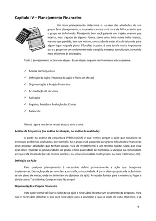 Capítulo IV – Planejamento Financeiro
                                   Um bom planejamento determina o sucesso das atividades de um
                           grupo. Sem planejamento, o improviso cansa e uma hora ele falha, e assim que
                           o grupo vai definhando. Planejando bem você garante um trajeto, mesmo que
                           incerto, mas traçado de alguma forma, como uma linha numa folha branca,
                           mesmo que perdida, tem um motivo, uma razão de estar ali e direcionada para
                           algum lugar naquele plano. Filosofias à parte, é uma tarefa muito importante
                           para o grupo ter um andamento mais tranqüilo e menos tumultuado, tornando
                           mais eficientes às atividades.

       Todo o planejamento ocorre em etapas. Essas etapas seguem normalmente este esquema:


           Análise da Conjuntura

           Definição da Ação (Proposta de Ação e Plano de Metas)

           Orçamentação e Projeto Financeiro

           Arrecadação de recursos

           Aplicação

           Registro, Revisão e Avaliação das Contas

           Balancete



       Vamos agora nos deter nessas etapas, uma a uma.

Análise da Conjuntura (ou análise de situação, ou análise da realidade)

       A partir da análise da conjuntura (VER+JULGAR) é que iremos propor a ação que solucione os
eventuais problemas analisados, por exemplo: Se o grupo está passando por graves dificuldades financeiras
deve priorizar atividades que tenham pouco risco de investimento e um retorno rápido. Claro que essa
ação deve respeitar as peculiaridades do grupo, como quantidade de membros, a vocação da comunidade
em que está localizado (se são muitos velinhos, ou uma comunidade muito jovem, ou mais tradicional, etc).

Definição da Ação

        Para qualquer planejamento é necessário definir primariamente a ação que desejamos
implementar. Essa ação pode ser uma festa, uma rifa, uma atividade. A partir desta proposta de ação inicia-
se um plano de metas, onde se delimitam os objetivos da ação: Arrecadar fundos para o encontro; Pagar a
dívida com a Tia Isildinha; Comprar mais fita crepe!

Orçamentação e Projeto Financeiro

        Para saber como vai ficar o custo desta ação é necessário levantar um orçamento da proposta. Para
isso é necessário detalhar o que será necessário para a atividade e qual o custo de cada elemento, e já


                                                                                                       9
 