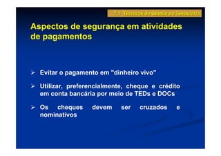 7.1 Técnicas de Gestão de Tesouraria

Aspectos de segurança em atividades
de pagamentos



  Evitar o pagamento em "dinheiro vivo"

  Utilizar, preferencialmente, cheque e crédito
  em conta bancária por meio de TEDs e DOCs

  Os cheques      devem      ser    cruzados        e
  nominativos
 