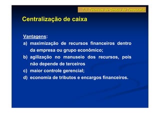 7.1 Técnicas de Gestão de Tesouraria

Centralização de caixa

Vantagens:
a) maximização de recursos financeiros dentro
   da empresa ou grupo econômico;
b) agilização no manuseio dos recursos, pois
   não depende de terceiros
c) maior controle gerencial;
d) economia de tributos e encargos financeiros.
 