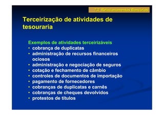7.2 Relacionamentos Bancários

Terceirização de atividades de
tesouraria

 Exemplos de atividades terceirizáveis
 • cobrança de duplicatas
 • administração de recursos financeiros
   ociosos
 • administração e negociação de seguros
 • cotação e fechamento de câmbio
 • controles de documentos de importação
 • pagamento de fornecedores
 • cobranças de duplicatas e carnês
 • cobranças de cheques devolvidos
 • protestos de títulos
 