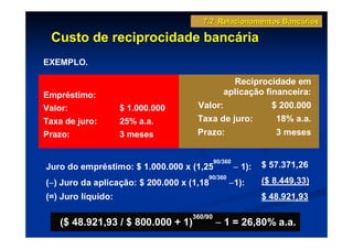 7.2 Relacionamentos Bancários

 Custo de reciprocidade bancária
EXEMPLO.

                                                 Reciprocidade em
Empréstimo:                                    aplicação financeira:
Valor:              $ 1.000.000      Valor:                    $ 200.000
Taxa de juro:       25% a.a.         Taxa de juro:              18% a.a.
Prazo:              3 meses          Prazo:                     3 meses


                                            90/360
Juro do empréstimo: $ 1.000.000 x (1,25              − 1):   $ 57.371,26
                                       90/360
 −
(−) Juro da aplicação: $ 200.000 x (1,18         −1):        ($ 8.449,33)
(=) Juro líquido:                                            $ 48.921,93

                                   360/90
    ($ 48.921,93 / $ 800.000 + 1)           − 1 = 26,80% a.a.
 