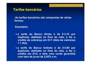 7.2 Relacionamentos Bancários

Tarifas bancárias

 As tarifas bancárias são compostas de várias
formas.

 Exemplos:

 • a tarifa do Banco Direto é de $ 2,10 por
   duplicata, debitada no final do mês, e faz o
   crédito da cobrança em D+1 (data da cobrança
   + 1 dia);
 • a tarifa do Banco Indireto é de $ 0,80 por
   duplicata, debitada no final do mês, e faz o
   crédito em D+2, e abre uma conta garantida
   com taxa de juros de 2,65% a.m.
 