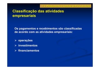 7.3 Planejamento e Controle de Fluxo de Caixa

Classificação das atividades
empresariais


 Os pagamentos e recebimentos são classificadas
 de acordo com as atividades empresariais:

   operações
   investimentos
   financiamentos
 