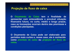 7.3 Planejamento e Controle de Fluxo de Caixa

Projeção de fluxo de caixa

O Orçamento de Caixa tem a finalidade de
apresentar com antecedência a provável situação
financeira futura, no curto, médio e longo prazos,
caso as transações ocorram dentro das premissas e
condições planejadas.


O Orçamento de Caixa pode ser elaborado para
períodos mais curtos e, nesse caso, ele é conhecido
como previsão de caixa ou projeção de fluxo de
caixa.
 