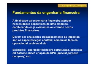 7.4 Engenharia Financeira


Fundamentos da engenharia financeira

A finalidade da engenharia financeira atender
necessidades específicas de uma empresa,
combinando os já existentes ou criando novos
produtos financeiros.

Devem ser analisados cuidadosamente os impactos
sob os aspectos legal, contábil, comercial, técnico,
operacional, ambiental etc.

Exemplos: operação financeira estruturada, operação
off balance sheet, criação de SPC (special purpose
company) etc.
 