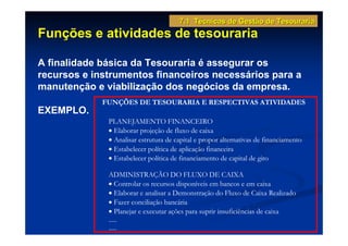 7.1 Técnicas de Gestão de Tesouraria
Funções e atividades de tesouraria

A finalidade básica da Tesouraria é assegurar os
recursos e instrumentos financeiros necessários para a
manutenção e viabilização dos negócios da empresa.
             FUNÇÕES DE TESOURARIA E RESPECTIVAS ATIVIDADES
EXEMPLO.
              PLANEJAMENTO FINANCEIRO
              • Elaborar projeção de fluxo de caixa
              • Analisar estrutura de capital e propor alternativas de financiamento
              • Estabelecer política de aplicação financeira
              • Estabelecer política de financiamento de capital de giro

              ADMINISTRAÇÃO DO FLUXO DE CAIXA
              • Controlar os recursos disponíveis em bancos e em caixa
              • Elaborar e analisar a Demonstração do Fluxo de Caixa Realizado
              • Fazer conciliação bancária
              • Planejar e executar ações para suprir insuficiências de caixa
              .....
              .....
 