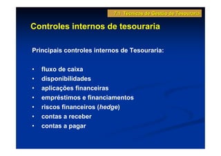 7.1 Técnicas de Gestão de Tesouraria

Controles internos de tesouraria

Principais controles internos de Tesouraria:


•   fluxo de caixa
•   disponibilidades
•   aplicações financeiras
•   empréstimos e financiamentos
•   riscos financeiros (hedge)
•   contas a receber
•   contas a pagar
 