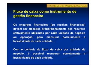 7.1 Técnicas de Gestão de Tesouraria

Fluxo de caixa como instrumento de
gestão financeira

Os encargos financeiros (ou receitas financeiras)
devem ser alocados proporcionalmente aos recursos
efetivamente utilizados por cada unidade de negócio
ou operação, para mensurar corretamente a
lucratividade de cada unidade.


Com o controle de fluxo de caixa por unidade de
negócio, é possível mensurar corretamente a
lucratividade de cada unidade.
 