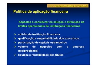 7.1 Técnicas de Gestão de Tesouraria

Política de aplicação financeira

   Aspectos a considerar na seleção e atribuição de
  limites operacionais de instituições financeiras

  solidez da instituição financeira
  qualificação e respeitabilidade dos executivos
  participação de capitais estrangeiros
  volume      de    negócios     com   a   empresa
  (reciprocidade)
  liquidez e rentabilidade dos títulos
 