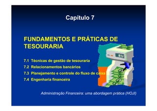 Capítulo 7


FUNDAMENTOS E PRÁTICAS DE
TESOURARIA

7.1 Técnicas de gestão de tesouraria
7.2 Relacionamentos bancários
7.3 Planejamento e controle do fluxo de caixa
7.4 Engenharia financeira


         Administração Financeira: uma abordagem prática (HOJI)
 