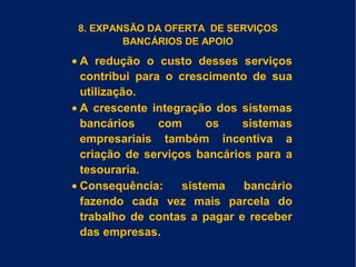 8. EXPANSÃO DA OFERTA DE SERVIÇOS
BANCÁRIOS DE APOIO
• A redução o custo desses serviços
contribui para o crescimento de sua
utilização.
• A crescente integração dos sistemas
bancários com os sistemas
empresariais também incentiva a
criação de serviços bancários para a
tesouraria.
• Consequência: sistema bancário
fazendo cada vez mais parcela do
trabalho de contas a pagar e receber
das empresas.
 