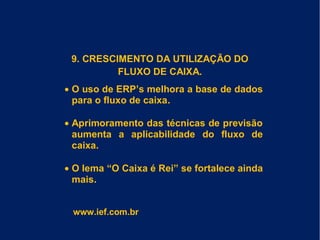 9. CRESCIMENTO DA UTILIZAÇÃO DO
FLUXO DE CAIXA.
• O uso de ERP’s melhora a base de dados
para o fluxo de caixa.
• Aprimoramento das técnicas de previsão
aumenta a aplicabilidade do fluxo de
caixa.
• O lema “O Caixa é Rei” se fortalece ainda
mais.
www.ief.com.br
 