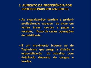 2. AUMENTO DA PREFERÊNCIA POR
PROFISSIONAIS POLIVALENTES.
• As organizações tendem a preferir
profissionais capazes de atuar em
várias áreas: contas a pagar e
receber, fluxo de caixa, operações
de crédito etc.
• É um movimento inverso ao do
Taylorismo que prega a divisão e
especialização do trabalho, com
detalhado desenho de cargos e
tarefas.
 