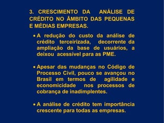 3. CRESCIMENTO DA ANÁLISE DE
CRÉDITO NO ÂMBITO DAS PEQUENAS
E MÉDIAS EMPRESAS.
• A redução do custo da análise de
crédito terceirizada, decorrente da
ampliação da base de usuários, a
deixou acessível para as PME.
• Apesar das mudanças no Código de
Processo Civil, pouco se avançou no
Brasil em termos de agilidade e
economicidade nos processos de
cobrança de inadimplentes.
• A análise de crédito tem importância
crescente para todas as empresas.
 