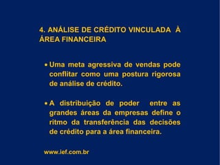 4. ANÁLISE DE CRÉDITO VINCULADA À
ÁREA FINANCEIRA
• Uma meta agressiva de vendas pode
conflitar como uma postura rigorosa
de análise de crédito.
• A distribuição de poder entre as
grandes áreas da empresas define o
ritmo da transferência das decisões
de crédito para a área financeira.
www.ief.com.br
 