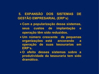 5. EXPANSÃO DOS SISTEMAS DE
GESTÃO EMPRESARIAL (ERP’s)
• Com a popularização desse sistemas,
seus custos de implantação e
operação têm sido reduzidos.
• Um número crescente de pequenas
organizações está ancorando a
operação de suas tesourarias em
ERP’s.
• O efeito desses sistemas sobre a
produtividade da tesouraria tem sido
dramático.
 