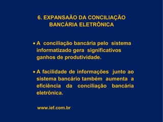 6. EXPANSAÃO DA CONCILIAÇÃO
BANCÁRIA ELETRÔNICA
• A conciliação bancária pelo sistema
informatizado gera significativos
ganhos de produtividade.
• A facilidade de informações junto ao
sistema bancário também aumenta a
eficiência da conciliação bancária
eletrônica.
www.ief.com.br
 