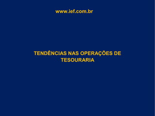 TENDÊNCIAS NAS OPERAÇÕES DE
TESOURARIA
www.ief.com.br
 