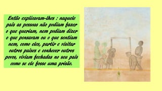 Então explicavam-lhes : naquele
país as pessoas não podiam fazer
o que queriam, nem podiam dizer
o que pensavam ou o que sentiam
nem, como eles, partir e visitar
outros países e conhecer outros
povos, viviam fechadas no seu país
como se ele fosse uma prisão.