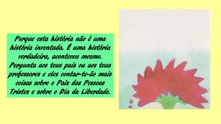 Porque esta história não é uma
história inventada. É uma história
verdadeira, aconteceu mesmo.
Pergunta aos teus pais ou aos teus
professores e eles contar-te-ão mais
coisas sobre o País das Pessoas
Tristes e sobre o Dia da Liberdade.