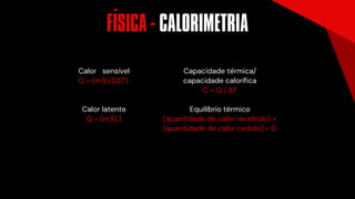 Calor latente
Q = (m)(L)
Calor sensível
Q = (m)(c)(ΔT)
Capacidade térmica/
capacidade calorífica
C = Q / ΔT
Equilíbrio térmico
(quantidade de calor recebido) +
(quantidade de calor cedido) = 0
FISICA - CALORIMETRIA
´
 