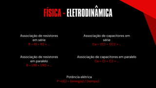 Associação de resistores
em série
R = R1 + R2 + ...
Associação de resistores
em paralelo
R = 1/R1 + 1/R2 + ...
Potência elétrica
P =U(i) = (energia) / (tempo)
Associação de capacitores em
série
Ca = 1/C1 + 1/C2 + ...
Associação de capacitores em paralelo
Ca = C1 + C2 + ...
FISICA - ELETRODINAMICA
´ ^
 