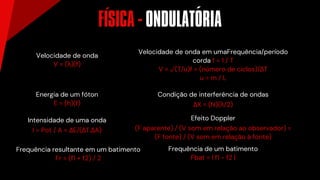 Velocidade de onda
V = (λ)(f)
Energia de um fóton
E = (h)(f)
Intensidade de uma onda
I = Pot / A = ΔE/(ΔT.ΔA)
Frequência resultante em um batimento
Fr = (f1 + f2) / 2
Velocidade de onda em umaFrequência/período
corda f = 1 / T
V = √(T/u)f = (número de ciclos)/ΔT
u = m / L
Condição de interferência de ondas
ΔX = (N)(λ/2)
Efeito Doppler
(F aparente) / (V som em relação ao observador) =
(F fonte) / (V som em relação à fonte)
Frequência de um batimento
Fbat = l f1 - f2 l
FISICA - ONDULATORIA
´ ´
 