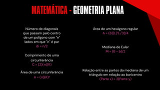 Número de diagonais
que passam pelo centro
de um polígono com ''n''
lados em que ''n'' é par
di = n/2
Comprimento de uma
circunferência
C = (2)(π)(R)
Área de uma circunferência
A = (π)(R)²
Mediana de Euler
M = (B - b)/2
Área de um hexágono regular
A = (6)(L)²(√3)/4
Relação entre as partes da mediana de um
triângulo em relação ao baricentro
(Parte x) = 2(Parte y)
MATEMÁTICA - GEOMETRIA PLANA
´
 