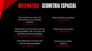 Volume de um tronco de cone de
bases paralelas / de um tronco de
pirâmide de bases paralelas
V = (h/3)(AB + Ab + √[(AB)(Ab)])
Área lateral de um tronco de
cone de bases paralelas
Al = (π)(g)(R + r)
Área de uma calota
esférica
Ac = (2)(π)(R)(H)
Volume de uma esfera
V = (4/3)(π)(R³)
Área total de uma esfera
At = (4)(π)(R²)
Área total de um tronco de
pirâmide/de cone de bases
paralelas
At = AB + Ab + Al
MATEMÁTICA - GEOMETRIA ESPACIAL
´
 