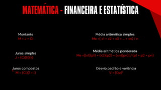 Montante
M = J + Ci
Juros simples
J = (Ci)(i)(t)
Juros compostos
t
M = (Ci)(1 + i)
Desvio padrão e variância
V = (Dp)²
Média aritmética simples
Me =( x1 + x2 + x3 + ... + xn) / n
Média aritmética ponderada
Me =[(x1)(p1) + (x2)(p2) + (xn)(pn)] / (p1 + p2 + pn)
MATEMÁTICA - FINANCEIRA E ESTATISTICA
´ ´
 