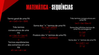 MATEMÁTICA - SEQUENCIAS
Termo geral de uma PA
an = (a1) + (n - 1)(R)
Três termos
consecutivos de uma
PA
ac = (ac-1) + (ac+1)
------------
2
Termos equidistantes
dos extremos em uma
PA
a1 + ax = an + az
Produto dos ''n'' termos de uma PG
n
l Pn l = √[(a1)(an)]
´ ^
Soma dos '' n '' termos de uma PA
Sn = (a1 + an)(n)
------------
2
Três termos consecutivos em
uma PG
(ac)² = (ac-1)(ac+1)
Soma dos infinitos termos de
uma PG convergente
Si = (a1)
------
(1 - q)
Soma dos '' n '' termos de uma PG
Sn = (a1)( 1 - q )
------
(1 - q)
 