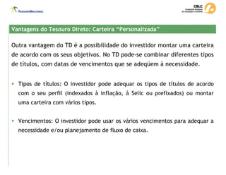 Outra vantagem do TD é a possibilidade do investidor montar uma carteira
de acordo com os seus objetivos. No TD pode-se combinar diferentes tipos
de títulos, com datas de vencimentos que se adeqüem à necessidade.
Vantagens do Tesouro Direto: Carteira “Personalizada”
Vantagens do Tesouro Direto: Carteira “Personalizada”
ƒ Tipos de títulos: O investidor pode adequar os tipos de títulos de acordo
com o seu perfil (indexados à inflação, à Selic ou prefixados) ou montar
uma carteira com vários tipos.
ƒ Vencimentos: O investidor pode usar os vários vencimentos para adequar a
necessidade e/ou planejamento de fluxo de caixa.
 