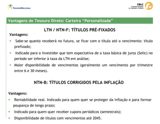 LTN / NTN-F: TÍTULOS PRÉ-FIXADOS
Vantagens do Tesouro Direto: Carteira “Personalizada”
Vantagens do Tesouro Direto: Carteira “Personalizada”
Vantagens:
ƒ Sabe-se quanto receberá no futuro, se ficar com o título até o vencimento: título
prefixado;
ƒ Indicado para o investidor que tem expectativa de a taxa básica de juros (Selic) no
período ser inferior à taxa da LTN em análise;
ƒ Maior disponibilidade de vencimentos (geralmente um vencimento por trimestre
entre 6 e 30 meses).
NTN-B: TÍTULOS CORRIGIDOS PELA INFLAÇÃO
Vantagens:
ƒ Rentabilidade real. Indicado para quem quer se proteger da inflação e para formar
poupança de longo prazo;
ƒ Indicado para quem quer receber cupons periódicos (semestrais);
ƒ Disponibilidade de títulos com vencimentos até 2045.
 