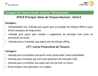 NTN-B Principal: Notas do Tesouro Nacional – Série B
Vantagens do Tesouro Direto: Carteira “Personalizada”
Vantagens do Tesouro Direto: Carteira “Personalizada”
Vantagens:
ƒ Rentabilidade real. Indicado para quem quer se proteger da inflação (IPCA) e para
formar poupança de longo prazo;
ƒ Indicado para quem quer receber o pagamento do principal mais juros no
vencimento do título;
ƒ Indicado para o investidor que espera alta da inflação (IPCA).
LFT: Letras Financeiras do Tesouro
Vantagens:
ƒ Indicado para investidores com perfil muito conservador: baixa volatilidade.
ƒ Indicado para investidor que tem como parâmetro de mercado o CDI;
ƒ Indicado para o investidor que espera por alta da Selic no futuro.
ƒ Fluxo simples: uma aplicação e um resgate.
 