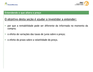 O objetivo desta seção é ajudar o investidor a entender:
ƒ por que a rentabilidade pode ser diferente da informada no momento da
compra;
ƒ o efeito de variações das taxas de juros sobre o preço;
ƒ o efeito do prazo sobre a volatilidade do preço.
Entendendo o que altera o preço
Entendendo o que altera o preço
 