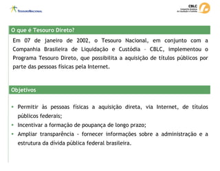 Em 07 de janeiro de 2002, o Tesouro Nacional, em conjunto com a
Companhia Brasileira de Liquidação e Custódia – CBLC, implementou o
Programa Tesouro Direto, que possibilita a aquisição de títulos públicos por
parte das pessoas físicas pela Internet.
ƒ Permitir às pessoas físicas a aquisição direta, via Internet, de títulos
públicos federais;
ƒ Incentivar a formação de poupança de longo prazo;
ƒ Ampliar transparência - fornecer informações sobre a administração e a
estrutura da dívida pública federal brasileira.
O que é Tesouro Direto?
O que é Tesouro Direto?
Objetivos
Objetivos
 