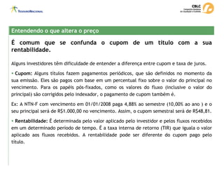 É comum que se confunda o cupom de um título com a sua
rentabilidade.
Alguns investidores têm dificuldade de entender a diferença entre cupom e taxa de juros.
ƒ Cupom: Alguns títulos fazem pagamentos periódicos, que são definidos no momento da
sua emissão. Eles são pagos com base em um percentual fixo sobre o valor do principal no
vencimento. Para os papéis pós-fixados, como os valores do fluxo (inclusive o valor do
principal) são corrigidos pelo indexador, o pagamento de cupom também é.
Ex: A NTN-F com vencimento em 01/01/2008 paga 4,88% ao semestre (10,00% ao ano ) e o
seu principal será de R$1.000,00 no vencimento. Assim, o cupom semestral será de R$48,81.
ƒ Rentabilidade: É determinada pelo valor aplicado pelo investidor e pelos fluxos recebidos
em um determinado período de tempo. É a taxa interna de retorno (TIR) que iguala o valor
aplicado aos fluxos recebidos. A rentabilidade pode ser diferente do cupom pago pelo
título.
Entendendo o que altera o preço
Entendendo o que altera o preço
 