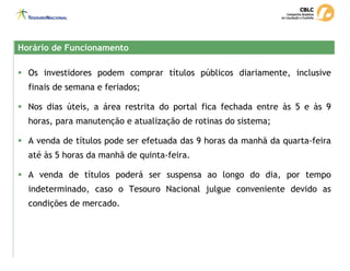 Horário de Funcionamento
Horário de Funcionamento
ƒ Os investidores podem comprar títulos públicos diariamente, inclusive
finais de semana e feriados;
ƒ Nos dias úteis, a área restrita do portal fica fechada entre às 5 e às 9
horas, para manutenção e atualização de rotinas do sistema;
ƒ A venda de títulos pode ser efetuada das 9 horas da manhã da quarta-feira
até às 5 horas da manhã de quinta-feira.
ƒ A venda de títulos poderá ser suspensa ao longo do dia, por tempo
indeterminado, caso o Tesouro Nacional julgue conveniente devido as
condições de mercado.
 
