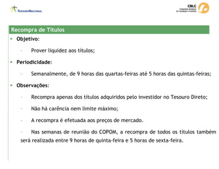 Recompra de Títulos
Recompra de Títulos
ƒ Objetivo:
- Prover liquidez aos títulos;
ƒ Periodicidade:
- Semanalmente, de 9 horas das quartas-feiras até 5 horas das quintas-feiras;
ƒ Observações:
- Recompra apenas dos títulos adquiridos pelo investidor no Tesouro Direto;
- Não há carência nem limite máximo;
- A recompra é efetuada aos preços de mercado.
- Nas semanas de reunião do COPOM, a recompra de todos os títulos também
será realizada entre 9 horas de quinta-feira e 5 horas de sexta-feira.
 