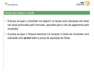 Preços de compra e venda
Preços de compra e venda
ƒ O preço ao qual o investidor irá adquirir os títulos será calculado com base
nas taxas praticadas pelo mercado, apuradas para o dia do pagamento pelo
investidor.
ƒ O preço ao qual o Tesouro Nacional irá comprar o título do investidor será
calculado com spread sobre o preço de aquisição do título.
 