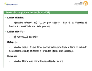 Limites de compra por pessoa física (CPF)
Limites de compra por pessoa física (CPF)
ƒ Limite Mínimo:
- Aproximadamente R$ 100,00 por negócio, isto é, a quantidade
fracionária de 0,2 de um título público;
ƒ Limite Máximo:
- R$ 400.000,00 por mês;
ƒ Rolagem:
- Não há limite. O investidor poderá reinvestir todo o dinheiro oriundo
dos pagamentos de principal e juros dos títulos que já possui.
ƒ Estoque:
- Não há. Desde que respeitados os limites acima.
 